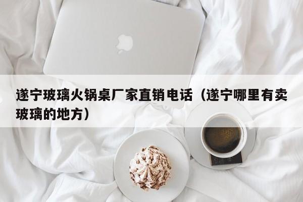 遂宁玻璃火锅桌厂家直销电话（遂宁哪里有卖玻璃的地方）