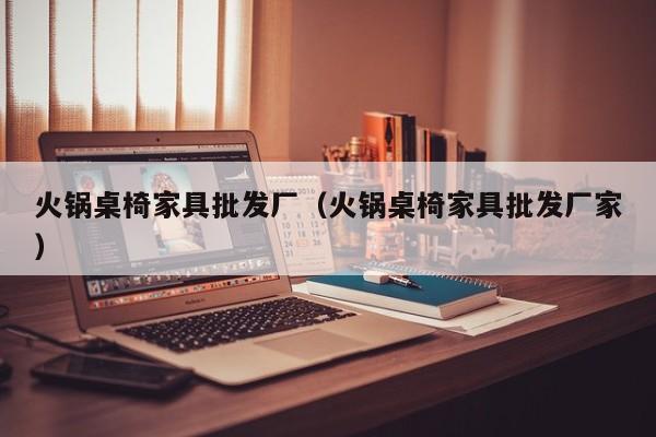 火锅桌椅家具批发厂（火锅桌椅家具批发厂家）