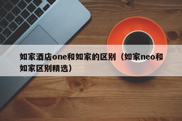 如家酒店one和如家的区别（如家neo和如家区别精选）