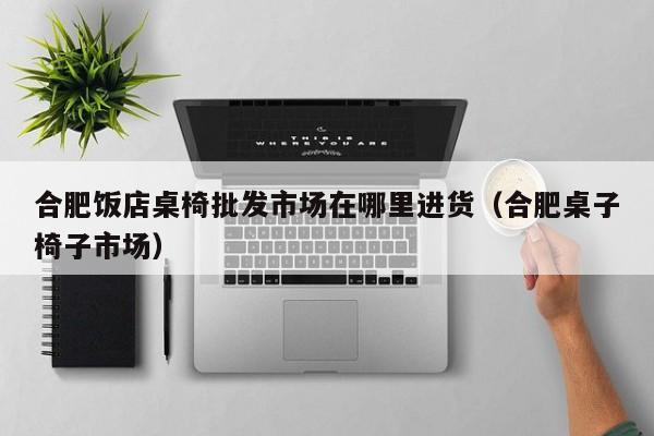 合肥饭店桌椅批发市场在哪里进货（合肥桌子椅子市场）