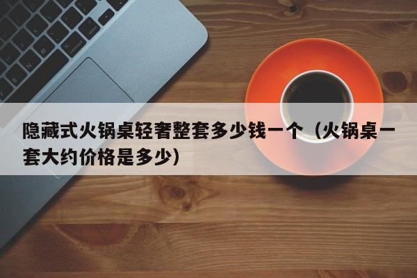 隐藏式火锅桌轻奢整套多少钱一个（火锅桌一套大约价格是多少）